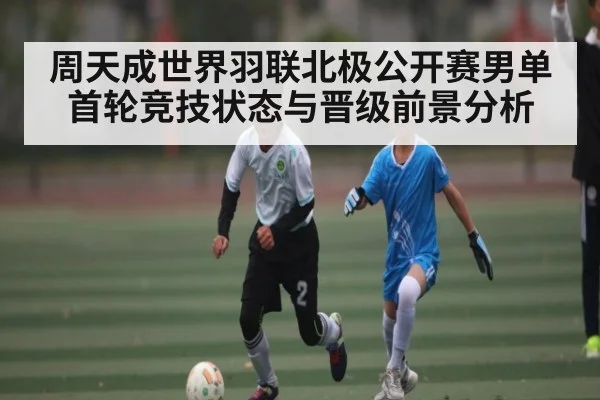 周天成世界羽联北极公开赛男单首轮竞技状态与晋级前景分析 - kaiyun