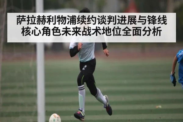 萨拉赫利物浦续约谈判进展与锋线核心角色未来战术地位全面分析 - kaiyun