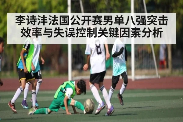 李诗沣法国公开赛男单八强突击效率与失误控制关键因素分析 - kaiyun