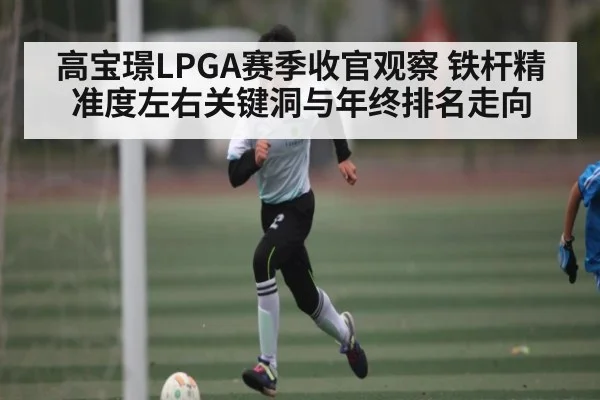 高宝璟LPGA赛季收官观察 铁杆精准度左右关键洞与年终排名走向